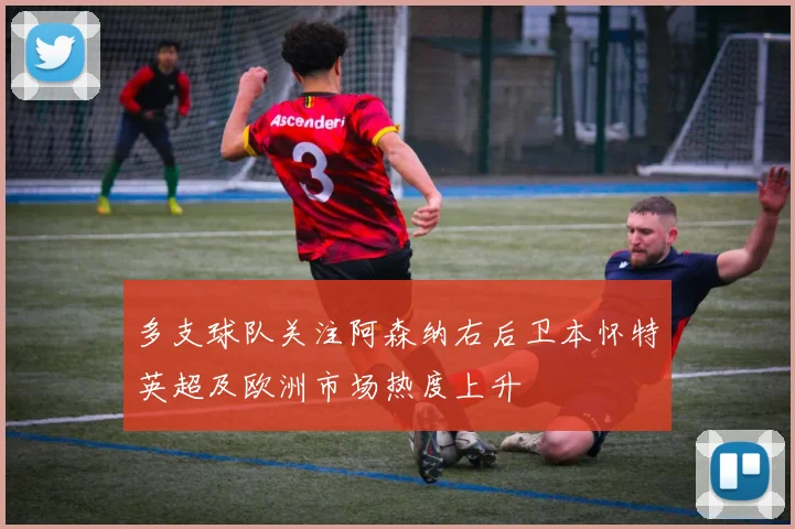 多支球队关注阿森纳右后卫本怀特英超及欧洲市场热度上升