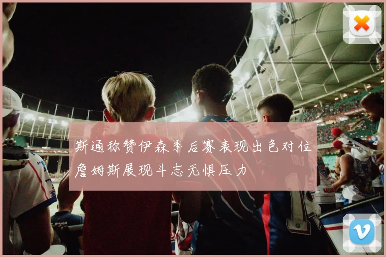 斯通称赞伊森季后赛表现出色对位詹姆斯展现斗志无惧压力