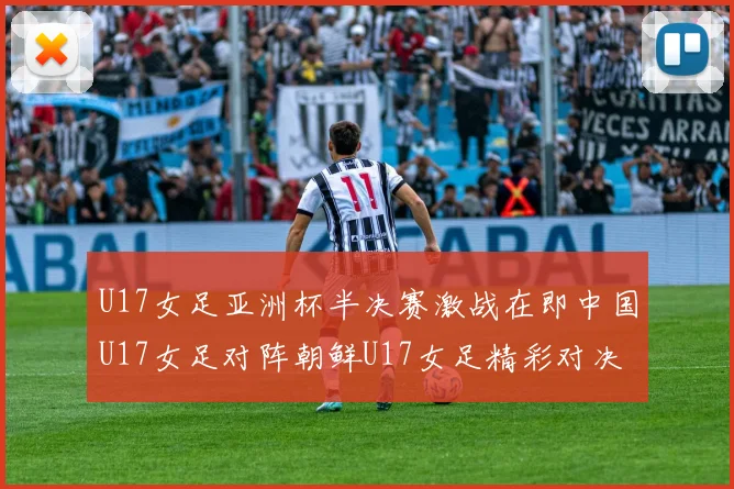 U17女足亚洲杯半决赛激战在即中国U17女足对阵朝鲜U17女足精彩对决即将开启
