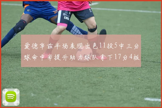爱德华兹半场表现出色11投5中三分球命中率提升助力球队拿下17分4板1助