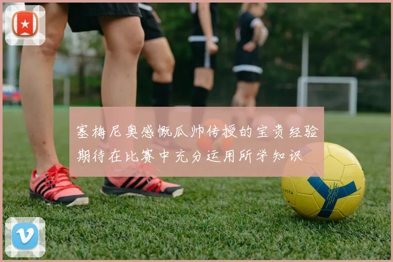 塞梅尼奥感慨瓜帅传授的宝贵经验期待在比赛中充分运用所学知识