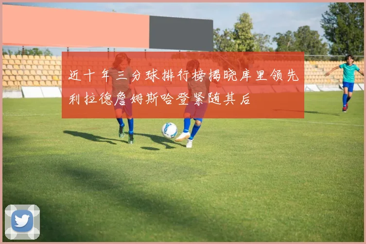 近十年三分球排行榜揭晓库里领先利拉德詹姆斯哈登紧随其后