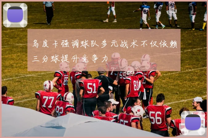乌度卡强调球队多元战术不仅依赖三分球提升竞争力