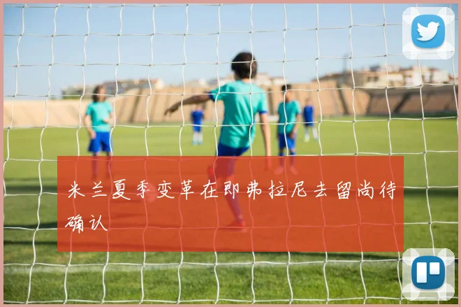 米兰夏季变革在即弗拉尼去留尚待确认