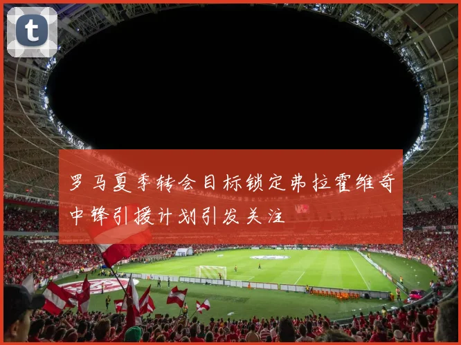 罗马夏季转会目标锁定弗拉霍维奇中锋引援计划引发关注