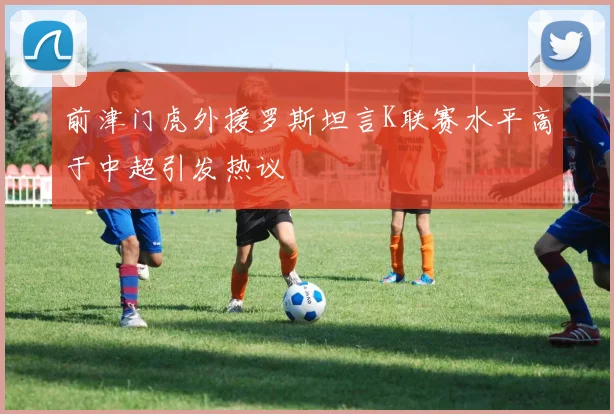 前津门虎外援罗斯坦言K联赛水平高于中超引发热议
