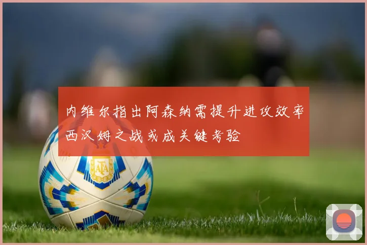 内维尔指出阿森纳需提升进攻效率西汉姆之战或成关键考验