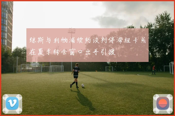 琼斯与利物浦续约谈判停滞纽卡或在夏季转会窗口出手引援