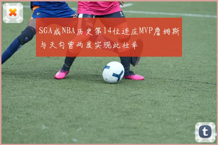 SGA成NBA历史第14位连庄MVP詹姆斯与天勾曾两度实现此壮举