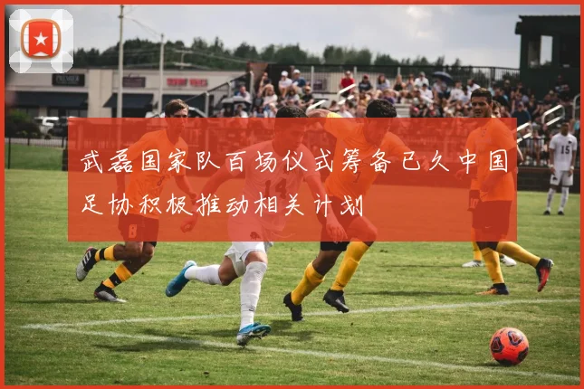 武磊国家队百场仪式筹备已久中国足协积极推动相关计划