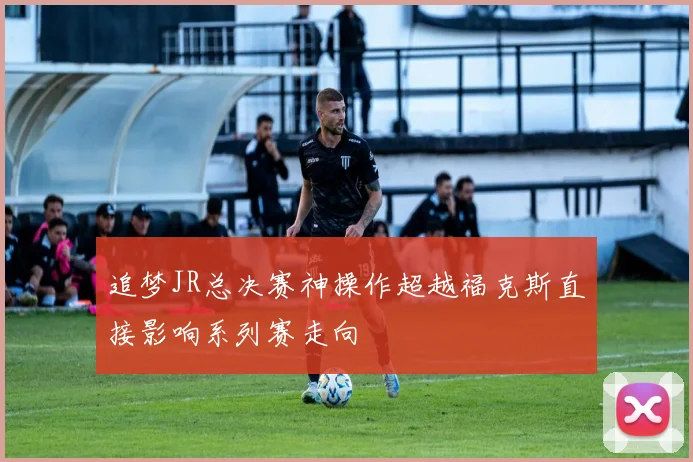 追梦JR总决赛神操作超越福克斯直接影响系列赛走向