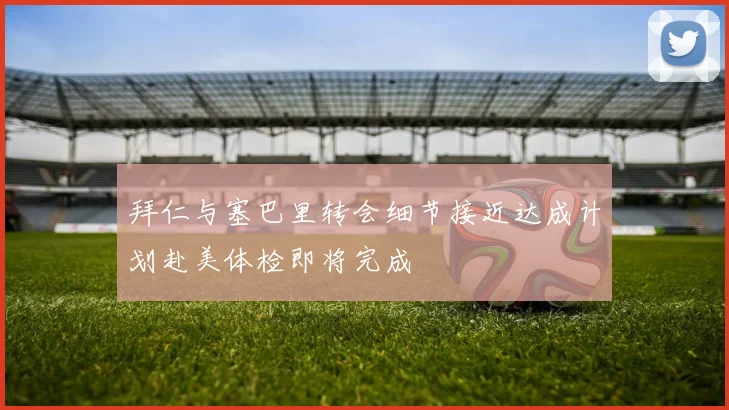拜仁与塞巴里转会细节接近达成计划赴美体检即将完成