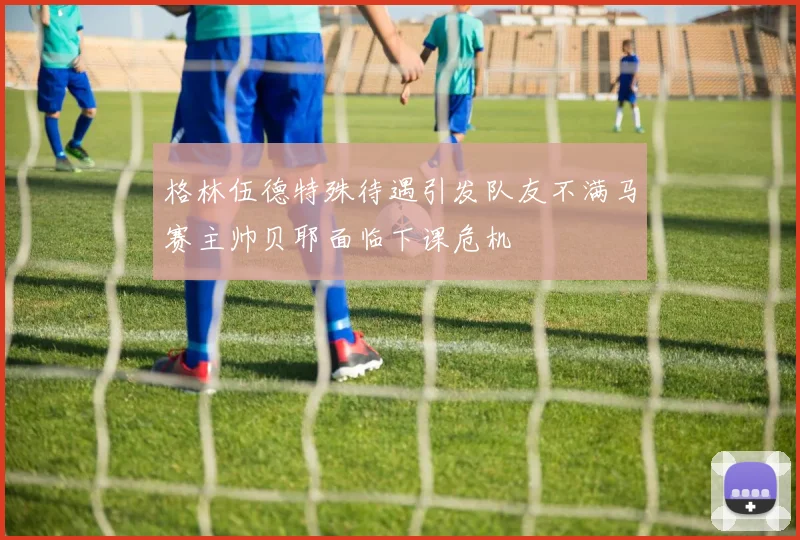 格林伍德特殊待遇引发队友不满马赛主帅贝耶面临下课危机