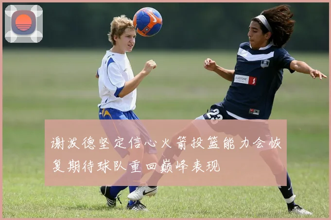 谢泼德坚定信心火箭投篮能力会恢复期待球队重回巅峰表现