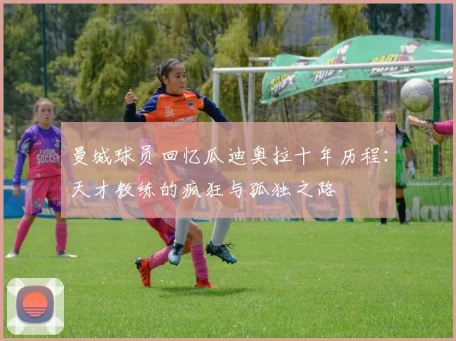曼城球员回忆瓜迪奥拉十年历程：天才教练的疯狂与孤独之路