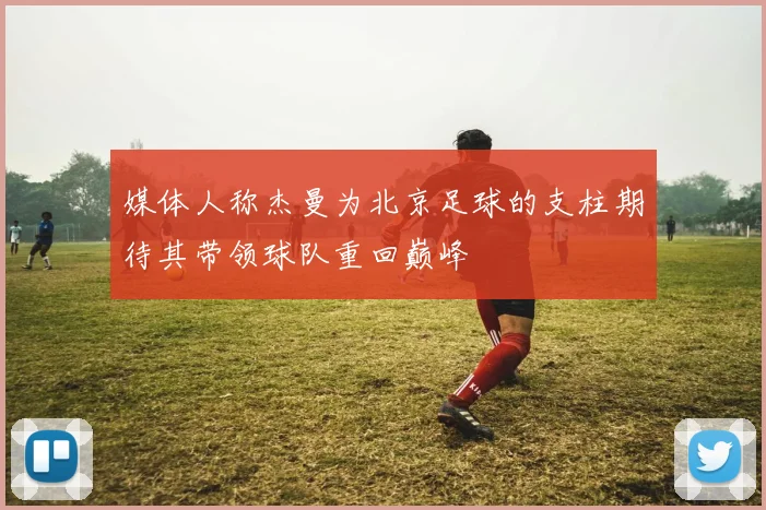 媒体人称杰曼为北京足球的支柱期待其带领球队重回巅峰