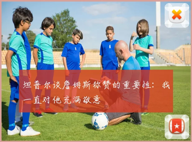 坦普尔谈詹姆斯称赞的重要性：我一直对他充满敬意